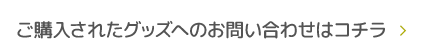 ご購入されたグッズへのお問い合わせはコチラ